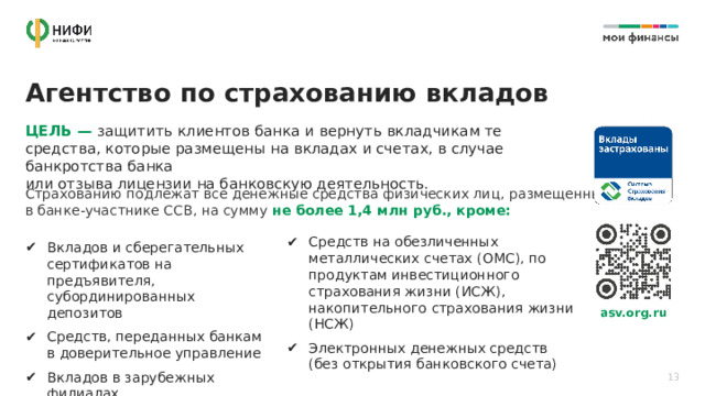 Агентство по страхованию вкладов ЦЕЛЬ — защитить клиентов банка и вернуть вкладчикам те средства, которые размещены на вкладах и счетах, в случае банкротства банка  или отзыва лицензии на банковскую деятельность. Страхованию подлежат все денежные средства физических лиц, размещенные  в банке-участнике ССВ, на сумму не более 1,4 млн руб., кроме: Средств на обезличенных металлических счетах (ОМС), по продуктам инвестиционного страхования жизни (ИСЖ), накопительного страхования жизни (НСЖ) Электронных денежных средств  (без открытия банковского счета) Вкладов и сберегательных сертификатов на предъявителя, субординированных депозитов Средств, переданных банкам  в доверительное управление Вкладов в зарубежных филиалах  российских банков asv.org.ru 13 