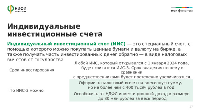Индивидуальные инвестиционные счета Индивидуальный инвестиционный счет (ИИС) — это специальный счет, с помощью которого можно покупать ценные бумаги и валюту на бирже, а также получать часть инвестированных денег обратно — в виде налоговых вычетов от государства Срок инвестирования Любой ИИС, который открывался с 1 января 2024 года,  будет считаться ИИС-3. Срок владения по нему в сравнении  с предшественниками будет постепенно увеличиваться. По ИИС-3 можно: Оформить налоговый вычет на внесенную сумму,  но не более чем с 400 тысяч рублей в год Освободить от НДФЛ инвестиционный доход в размере  до 30 млн рублей за весь период 17 