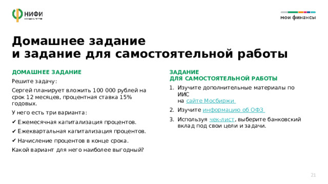 Домашнее задание  и задание для самостоятельной работы ДОМАШНЕЕ ЗАДАНИЕ ЗАДАНИЕ  ДЛЯ САМОСТОЯТЕЛЬНОЙ РАБОТЫ Решите задачу: Изучите дополнительные материалы по ИИС  на сайте Мосбиржи Изучите информацию об ОФЗ Используя чек-лист , выберите банковский вклад под свои цели и задачи. Сергей планирует вложить 100 000 рублей на срок 12 месяцев, процентная ставка 15% годовых. У него есть три варианта: Ежемесячная капитализация процентов. Ежеквартальная капитализация процентов. Начисление процентов в конце срока. Какой вариант для него наиболее выгодный? Изучите дополнительные материалы по ИИС  на сайте Мосбиржи https://www.moex.com Изучите информацию об ОФЗ  https://xn--80apaohbc3aw9e.xn--p1ai/article/alternativa-vkladam-chto-takoe-ofz-i-kak-na-nih-zarabotat/  Используя чек-лист, выберите банковский вклад под свои цели и задачи. https://img-cdn.tinkoffjournal.ru/-/3-that-day-chek-list.xwiwsdoy9enx..pdf  21 