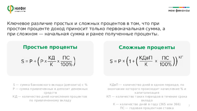 Ключевое различие простых и сложных процентов в том, что при простом проценте доход приносит только первоначальная сумма, а при сложном — начальная сумма и ранее полученные проценты. Простые проценты Сложные проценты S — сумма банковского вклада (депозита) с % КДвП — количество дней в одном периоде, по окончании которого происходит начисление % и капитализация P — сумма привлеченных в депозит денежных средств КП — количество таких периодов в течение срока вклада КД — количество дней начисления процентов  по привлеченному вкладу К — количество дней в году (365 или 366) ПС — годовая процентная ставка 7 