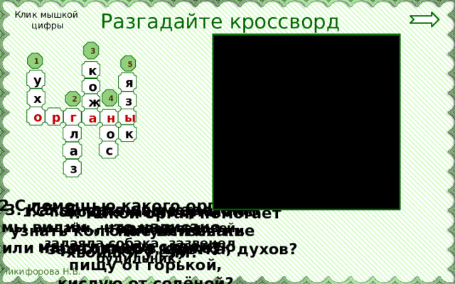 Разгадайте кроссворд Клик мышкой цифры 3 1 5 к у я о х 4 з 2 ж о р г ы а н о л к с а з  2.С помощью какого органа  мы видим , что написано или нарисовано в книге?   3. Какой орган помогает нам узнать колючие или мягкие хвоинки у ели? 5. С помощью какого органа мы отличаем сладкую пищу от горькой, кислую от солёной? 4. Какой орган помогает почувствовать запах хлеба, цветка, духов? 1.С помощью какого органа мы узнаём, что запел соловей, залаяла собака, зазвенел будильник? 
