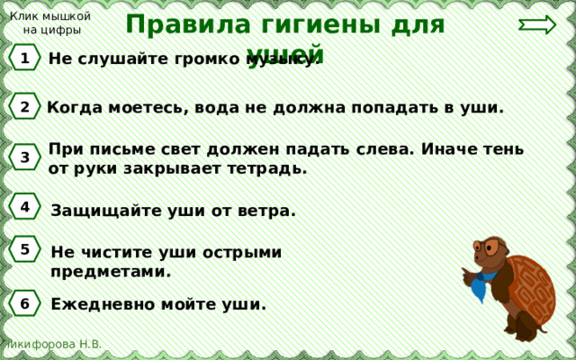 Правила гигиены для ушей Клик мышкой на цифры 1 Не слушайте громко музыку. 2 Когда моетесь, вода не должна попадать в уши. При письме свет должен падать слева. Иначе тень от руки закрывает тетрадь. 3 4 Защищайте уши от ветра. 5 Не чистите уши острыми предметами. Ежедневно мойте уши. 6 