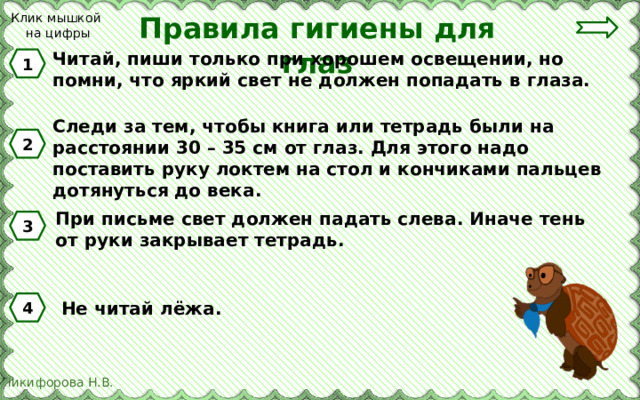 Клик мышкой на цифры Правила гигиены для глаз Читай, пиши только при хорошем освещении, но помни, что яркий свет не должен попадать в глаза. 1 Следи за тем, чтобы книга или тетрадь были на расстоянии 30 – 35 см от глаз. Для этого надо поставить руку локтем на стол и кончиками пальцев дотянуться до века. 2 При письме свет должен падать слева. Иначе тень от руки закрывает тетрадь. 3 Не читай лёжа. 4 