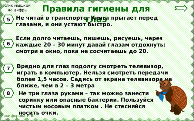 Клик мышкой на цифры Правила гигиены для глаз Не читай в транспорте. Книга прыгает перед глазами, и они устают быстро. 5 Если долго читаешь, пишешь, рисуешь, через каждые 20 – 30 минут давай глазам отдохнуть: смотри в окно, пока не сосчитаешь до 20. 6 Вредно для глаз подолгу смотреть телевизор, играть в компьютер. Нельзя смотреть передачи более 1,5 часов. Садись от экрана телевизора не ближе, чем в 2 – 3 метра 7 Не три глаза руками – так можно занести соринку или опасные бактерии. Пользуйся чистым носовым платком . Не стесняйся носить очки. 8 