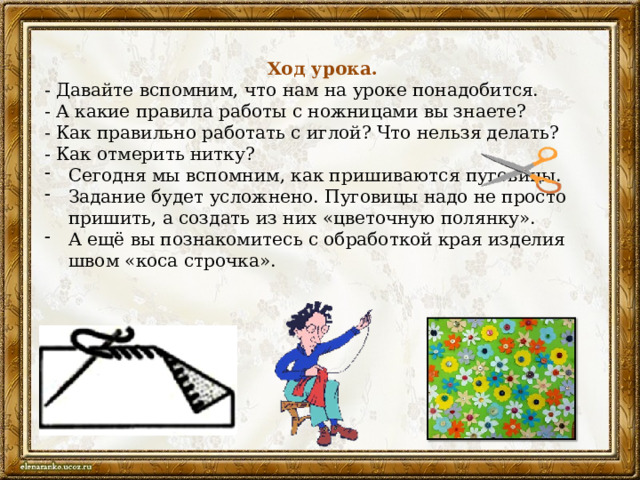  Ход урока. - Давайте вспомним, что нам на уроке понадобится. - А какие правила работы с ножницами вы знаете? - Как правильно работать с иглой? Что нельзя делать? - Как отмерить нитку? Сегодня мы вспомним, как пришиваются пуговицы. Задание будет усложнено. Пуговицы надо не просто пришить, а создать из них «цветочную полянку». А ещё вы познакомитесь с обработкой края изделия швом «коса строчка». 