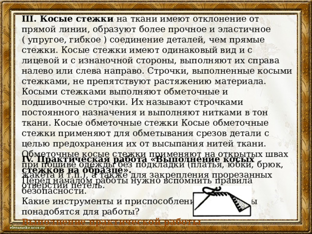 III. Косые стежки на ткани имеют отклонение от прямой линии, образуют более прочное и эластичное ( упругое, гибкое ) соединение деталей, чем прямые стежки. Косые стежки имеют одинаковый вид и с лицевой и с изнаночной стороны, выполняют их справа налево или слева направо. Строчки, выполненные косыми стежками, не препятствуют растяжению материала. Косыми стежками выполняют обметочные и подшивочные строчки. Их называют строчками постоянного назначения и выполняют нитками в тон ткани. Косые обметочные стежки Косые обметочные стежки применяют для обметывания срезов детали с целью предохранения их от высыпания нитей ткани. Обметочные косые стежки применяют на открытых швах при пошиве одежды без подкладки (платья, юбки, брюк, жакета и т.п.), а также для закрепления прорезанных отверстий петель. IV. Практическая работа «Выполнение косых стежков на образце». Перед началом работы нужно вспомнить правила безопасности. Какие инструменты и приспособления, материалы понадобятся для работы? Выполнение практической работы 