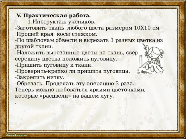  V. Практическая работа.  1.Инструктаж учеников. -Заготовить ткань любого цвета размером 10Х10 см  Прошей края косы стежком. -По шаблонам обвести и вырезать 3 разных цветка из другой ткани. -Наложить вырезанные цветы на ткань, сверху, в середину цветка положить пуговицу. -Пришить пуговицу к ткани. -Проверить-крепко ли пришита пуговица. -Закрепить нитку. -Обрезать. Проделать эту операцию 3 раза. Теперь можно любоваться яркими цветочками, которые «расцвели» на вашем лугу. . 