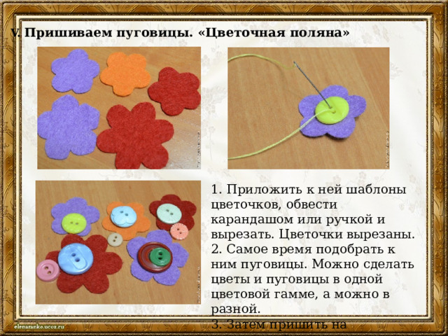 V.  Пришиваем пуговицы. «Цветочная поляна» 1. Приложить к ней шаблоны цветочков, обвести карандашом или ручкой и вырезать. Цветочки вырезаны. 2. Самое время подобрать к ним пуговицы. Можно сделать цветы и пуговицы в одной цветовой гамме, а можно в разной. 3. Затем пришить на однотонный лоскут цветы. 