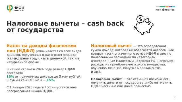 Налоговые вычеты – cash back от государства Налог на доходы физических лиц (НДФЛ) уплачивается со всех видов доходов, полученных в налоговом периоде (календарном году), как в денежной, так и в натуральной форме. Налоговый вычет — это определенная сумма дохода, которая не облагается налогом, или возврат части уплаченного ранее НДФЛ в связи с понесенными расходами по категориям, определенным Налоговым кодексом РФ (например, расходы на приобретение жилого имущества, обучение, лечение, покупка медикаментов  и др.).  В нашей стране в 2024 году размер НДФЛ составлял Налоговый вычет — это отличная возможность получить деньги от государства, либо не платить НДФЛ частично или даже полностью. 13% от полученных доходов до 5 млн рублей.  С суммы свыше 5 млн — 15%.  С 1 января 2025 года в России установлена прогрессивная шкала НДФЛ. 2 