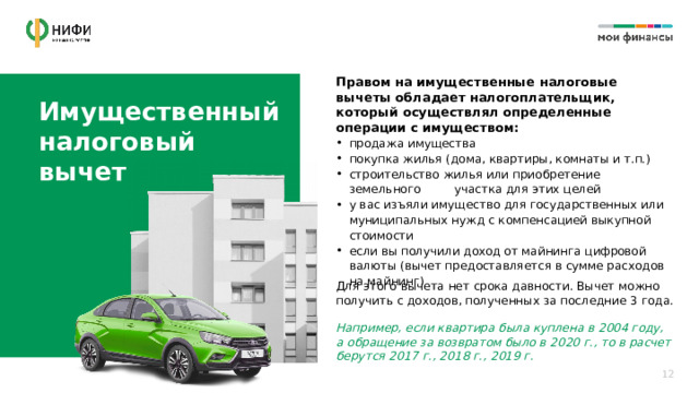 Правом на имущественные налоговые вычеты обладает налогоплательщик, который осуществлял определенные операции с имуществом: Имущественный налоговый  вычет продажа имущества покупка жилья (дома, квартиры, комнаты и т.п.) строительство жилья или приобретение земельного участка для этих целей у вас изъяли имущество для государственных или муниципальных нужд с компенсацией выкупной стоимости если вы получили доход от майнинга цифровой валюты (вычет предоставляется в сумме расходов на майнинг) Для этого вычета нет срока давности. Вычет можно получить с доходов, полученных за последние 3 года. Например, если квартира была куплена в 2004 году, а обращение за возвратом было в 2020 г., то в расчет берутся 2017 г., 2018 г., 2019 г. 12 
