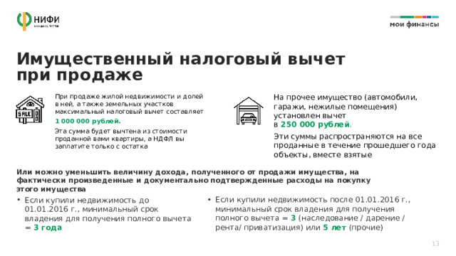 Имущественный налоговый вычет при продаже При продаже жилой недвижимости и долей  в ней, а также земельных участков максимальный налоговый вычет составляет На прочее имущество (автомобили, гаражи, нежилые помещения) установлен вычет  в 250 000 рублей . 1 000 000 рублей. Эти суммы распространяются на все проданные в течение прошедшего года объекты, вместе взятые Эта сумма будет вычтена из стоимости проданной вами квартиры, а НДФЛ вы заплатите только с остатка Или можно уменьшить величину дохода, полученного от продажи имущества, на фактически произведенные и документально подтвержденные расходы на покупку этого имущества Если купили недвижимость после 01.01.2016 г., минимальный срок владения для получения полного вычета = 3 (наследование / дарение / рента/ приватизация) или 5 лет (прочие) Если купили недвижимость до 01.01.2016 г., минимальный срок владения для получения полного вычета = 3 года 13 