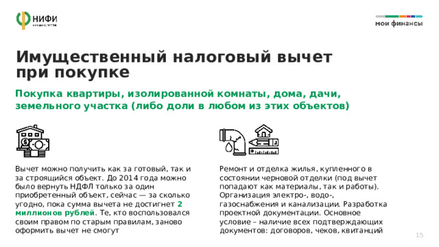 Имущественный налоговый вычет при покупке Покупка квартиры, изолированной комнаты, дома, дачи, земельного участка (либо доли в любом из этих объектов) Вычет можно получить как за готовый, так и за строящийся объект. До 2014 года можно было вернуть НДФЛ только за один приобретенный объект, сейчас — за сколько угодно, пока сумма вычета не достигнет 2 миллионов рублей . Те, кто воспользовался своим правом по старым правилам, заново оформить вычет не смогут Ремонт и отделка жилья, купленного в состоянии черновой отделки (под вычет попадают как материалы, так и работы). Организация электро-, водо-, газоснабжения и канализации. Разработка проектной документации. Основное условие – наличие всех подтверждающих документов: договоров, чеков, квитанций 15 