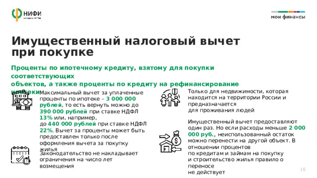 Имущественный налоговый вычет при покупке Проценты по ипотечному кредиту, взятому для покупки соответствующих объектов, а также проценты по кредиту на рефинансирование ипотеки Только для недвижимости, которая находится на территории России и предназначается  для проживания людей Максимальный вычет за уплаченные проценты по ипотеке – 3 000 000 рублей , то есть вернуть можно до 390 000 рублей при ставке НДФЛ 13% или, например,  до 440 000 рублей при ставке НДФЛ 22% . Вычет за проценты может быть предоставлен только после оформления вычета за покупку жилья Имущественный вычет предоставляют один раз. Но если расходы меньше 2 000 000 руб., неиспользованный остаток можно перенести на другой объект. В отношении процентов  по кредитам и займам на покупку  и строительство жилья правило о переносе  не действует Законодательство не накладывает ограничения на число лет возмещения 16 
