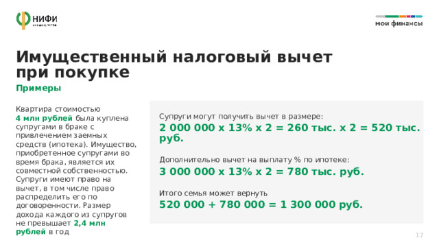 Имущественный налоговый вычет при покупке Примеры Квартира стоимостью  4 млн рублей была куплена супругами в браке с привлечением заемных средств (ипотека). Имущество, приобретенное супругами во время брака, является их совместной собственностью. Супруги имеют право на вычет, в том числе право распределить его по договоренности. Размер дохода каждого из супругов не превышает 2,4 млн рублей в год Супруги могут получить вычет в размере: 2 000 000 х 13% х 2 = 260 тыс. х 2 = 520 тыс. руб. Дополнительно вычет на выплату % по ипотеке: 3 000 000 х 13% х 2 = 780 тыс. руб. Итого семья может вернуть  520 000 + 780 000 = 1 300 000 руб.  17 