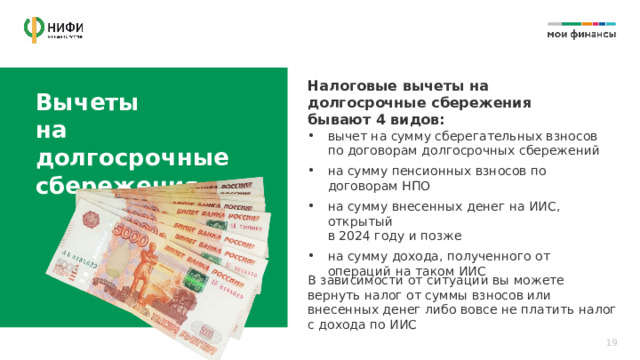 Налоговые вычеты на долгосрочные сбережения бывают 4 видов: Вычеты  на долгосрочные сбережения вычет на сумму сберегательных взносов  по договорам долгосрочных сбережений на сумму пенсионных взносов по договорам НПО на сумму внесенных денег на ИИС, открытый  в 2024 году и позже на сумму дохода, полученного от операций на таком ИИС В зависимости от ситуации вы можете вернуть налог от суммы взносов или внесенных денег либо вовсе не платить налог с дохода по ИИС 19 