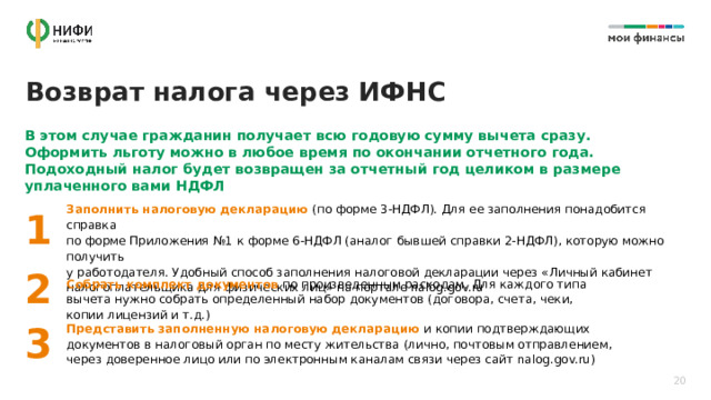 Возврат налога через ИФНС В этом случае гражданин получает всю годовую сумму вычета сразу. Оформить льготу можно в любое время по окончании отчетного года. Подоходный налог будет возвращен за отчетный год целиком в размере уплаченного вами НДФЛ Заполнить налоговую декларацию (по форме 3-НДФЛ). Для ее заполнения понадобится справка  по форме Приложения №1 к форме 6-НДФЛ (аналог бывшей справки 2-НДФЛ), которую можно получить  у работодателя. Удобный способ заполнения налоговой декларации через «Личный кабинет налогоплательщика для физических лиц» на портале nalog.gov.ru 1 2 Собрать комплект документов по произведенным расходам. Для каждого типа вычета нужно собрать определенный набор документов (договора, счета, чеки, копии лицензий и т.д.) 3 Представить заполненную налоговую декларацию и копии подтверждающих документов в налоговый орган по месту жительства (лично, почтовым отправлением, через доверенное лицо или по электронным каналам связи через сайт nalog.gov.ru) 20 