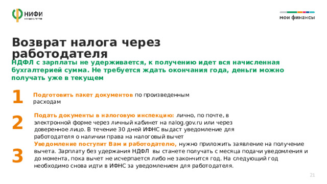 Возврат налога через работодателя НДФЛ с зарплаты не удерживается, к получению идет вся начисленная бухгалтерией сумма. Не требуется ждать окончания года, деньги можно получать уже в текущем 1 Подготовить пакет документов по произведенным расходам Подать документы в налоговую инспекцию: лично, по почте, в электронной форме через личный кабинет на nalog.gov.ru или через доверенное лицо. В течение 30 дней ИФНС выдаст уведомление для работодателя о наличии права на налоговый вычет 2 Уведомление поступит Вам и работодателю, нужно приложить заявление на получение вычета. Зарплату без удержания НДФЛ вы станете получать с месяца подачи уведомления и до момента, пока вычет не исчерпается либо не закончится год. На следующий год необходимо снова идти в ИФНС за уведомлением для работодателя. 3 21 