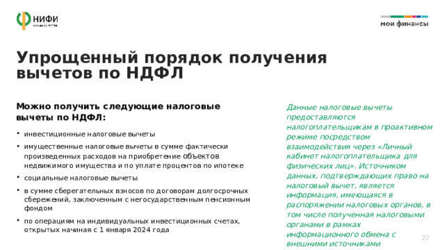 Упрощенный порядок получения вычетов по НДФЛ Можно получить следующие налоговые вычеты по НДФЛ: Данные налоговые вычеты предоставляются налогоплательщикам в проактивном режиме посредством взаимодействия через «Личный кабинет налогоплательщика для физических лиц». Источником данных, подтверждающих право на налоговый вычет, является информация, имеющаяся в распоряжении налоговых органов, в том числе полученная налоговыми органами в рамках информационного обмена с внешними источниками инвестиционные налоговые вычеты имущественные налоговые вычеты в сумме фактически произведенных расходов на приобретение объектов недвижимого имущества и по уплате процентов по ипотеке социальные налоговые вычеты в сумме сберегательных взносов по договорам долгосрочных сбережений, заключенным с негосударственным пенсионным фондом по операциям на индивидуальных инвестиционных счетах, открытых начиная с 1 января 2024 года 22 