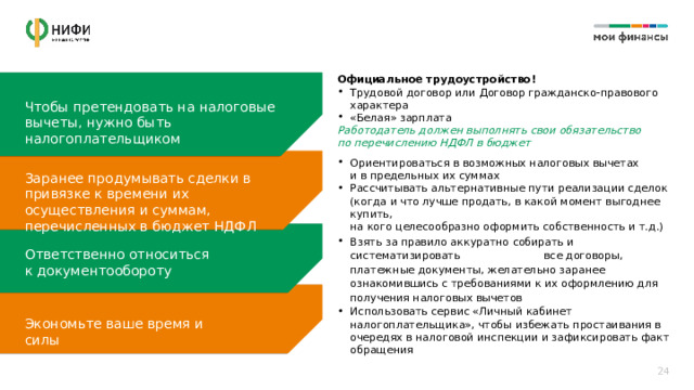 Официальное трудоустройство! Трудовой договор или Договор гражданско-правового характера «Белая» зарплата Работодатель должен выполнять свои обязательство  по перечислению НДФЛ в бюджет Чтобы претендовать на налоговые вычеты, нужно быть налогоплательщиком Ориентироваться в возможных налоговых вычетах  и в предельных их суммах Рассчитывать альтернативные пути реализации сделок  (когда и что лучше продать, в какой момент выгоднее купить,  на кого целесообразно оформить собственность и т.д.) Заранее продумывать сделки в привязке к времени их осуществления и суммам, перечисленных в бюджет НДФЛ Взять за правило аккуратно собирать и систематизировать все договоры, платежные документы, желательно заранее ознакомившись с требованиями к их оформлению для получения налоговых вычетов Ответственно относиться  к документообороту Использовать сервис «Личный кабинет налогоплательщика», чтобы избежать простаивания в очередях в налоговой инспекции и зафиксировать факт обращения Экономьте ваше время и силы 24 