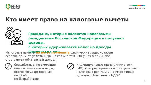 Кто имеет право на налоговые вычеты Граждане, которые являются налоговыми резидентами Российской Федерации и получают доходы,  с которых удерживается налог на доходы физических лиц Налоговые вычеты не могут применить физические лица, которые освобождены от уплаты НДФЛ в связи с тем, что у них в принципе отсутствует облагаемый доход: безработные, не имеющие иных источников дохода, кроме государственных пособий  по безработице индивидуальные предприниматели (ИП), которые применяют специальные налоговые режимы и не имеют иных доходов, облагаемых НДФЛ 5 
