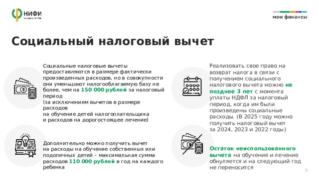 Социальный налоговый вычет Реализовать свое право на возврат налога в связи с получением социального налогового вычета можно не позднее 3 лет с момента уплаты НДФЛ за налоговый период, когда им были произведены социальные расходы. (В 2025 году можно получить налоговый вычет  за 2024, 2023 и 2022 годы) Социальные налоговые вычеты предоставляются в размере фактически произведенных расходов, но в совокупности они уменьшают налогооблагаемую базу не более, чем на 150 000 рублей за налоговый период  (за исключением вычетов в размере расходов  на обучение детей налогоплательщика  и расходов на дорогостоящее лечение) Остаток неиспользованного вычета на обучение и лечение обнуляется и на следующий год  не переносится Дополнительно можно получить вычет  на расходы на обучение собственных или подопечных детей – максимальная сумма расходов 110 000 рублей в год на каждого ребенка 9 