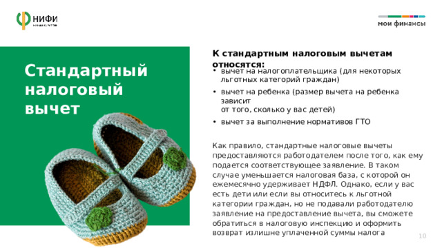 К стандартным налоговым вычетам относятся: Стандартный налоговый  вычет вычет на налогоплательщика (для некоторых льготных категорий граждан) вычет на ребенка (размер вычета на ребенка зависит  от того, сколько у вас детей) вычет за выполнение нормативов ГТО Как правило, стандартные налоговые вычеты предоставляются работодателем после того, как ему подается соответствующее заявление. В таком случае уменьшается налоговая база, с которой он ежемесячно удерживает НДФЛ. Однако, если у вас есть дети или если вы относитесь к льготной категории граждан, но не подавали работодателю заявление на предоставление вычета, вы сможете обратиться в налоговую инспекцию и оформить возврат излишне уплаченной суммы налога 10 