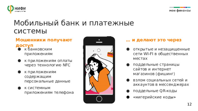 Мобильный банк и платежные системы … и делают это через Мошенники получают доступ к банковским приложениям к приложениям оплаты через технологию NFC к приложениям содержащим персональные данные к системным приложениям телефона открытые и незащищенные сети WI-FI в общественных местах поддельные страницы сайтов и интернет магазинов (фишинг) взлом социальных сетей и аккаунтов в мессенджерах поддельные QR-коды «н игерийские код ы» 11 