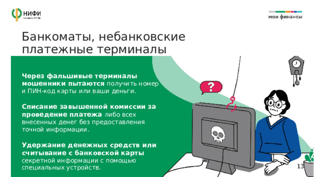Банкоматы, небанковские платежные терминалы Через фальшивые терминалы мошенники пытаются получить номер и ПИН-код карты или ваши деньги. Списание завышенной комиссии за проведение платежа либо всех внесенных денег без предоставления точной информации. Удержание денежных средств или считывание с банковской карты секретной информации с помощью специальных устройств. 11 