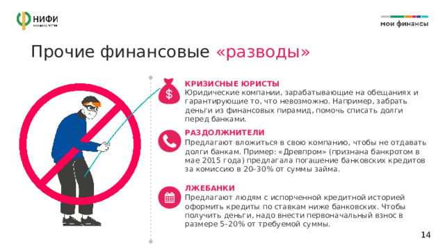 Прочие финансовые «разводы» КРИЗИСНЫЕ ЮРИСТЫ Юридические компании, зарабатывающие на обещаниях и гарантирующие то, что невозможно. Например, забрать деньги из финансовых пирамид, помочь списать долги перед банками. РАЗДОЛЖНИТЕЛИ Предлагают вложиться в свою компанию, чтобы не отдавать долги банкам. Пример: «Древпром» (признана банкротом в мае 2015 года) предлагала погашение банковских кредитов за комиссию в 20–30% от суммы займа. ЛЖЕБАНКИ Предлагают людям с испорченной кредитной историей оформить кредиты по ставкам ниже банковских. Чтобы получить деньги, надо внести первоначальный взнос в размере 5–20% от требуемой суммы.  14 