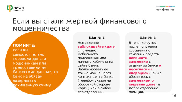 Если вы стали жертвой финансового мошенничества Шаг № 1 Шаг № 2 Немедленно заблокируйте карту с помощью мобильного приложения или личного кабинета на сайте банка. Заблокировать ее также можно через контакт-центр банка (телефон указан на оборотной стороне карты) или в любом его отделении. В течение суток после получения сообщения о списании средств напишите заявление в отделении банка о несогласии с операцией. Также обратитесь с заявлением о хищении денег в любое отделение полиции. ПОМНИТЕ: если вы самостоятельно перевели деньги мошенникам или предоставили им банковские данные, то банк не обязан возвращать похищенную сумму.  14 