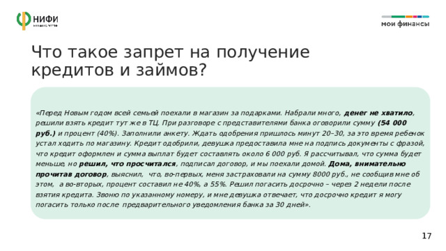 Что такое запрет на получение кредитов и займов? «Перед Новым годом всей семьей поехали в магазин за подарками. Набрали много, денег не хватило , решили взять кредит тут же в ТЦ. При разговоре с представителями банка оговорили сумму (54 000 руб.) и процент (40%). Заполнили анкету. Ждать одобрения пришлось минут 20–30, за это время ребенок устал ходить по магазину. Кредит одобрили, девушка предоставила мне на подпись документы с фразой, что кредит оформлен и сумма выплат будет составлять около 6 000 руб. Я рассчитывал, что сумма будет меньше, но решил, что просчитался , подписал договор, и мы поехали домой. Дома, внимательно прочитав договор , выяснил, что, во-первых, меня застраховали на сумму 8000 руб., не сообщив мне об этом, а во-вторых, процент составил не 40%, а 55%. Решил погасить досрочно – через 2 недели после взятия кредита. Звоню по указанному номеру, и мне девушка отвечает, что досрочно кредит я могу погасить только после предварительного уведомления банка за 30 дней». 14 