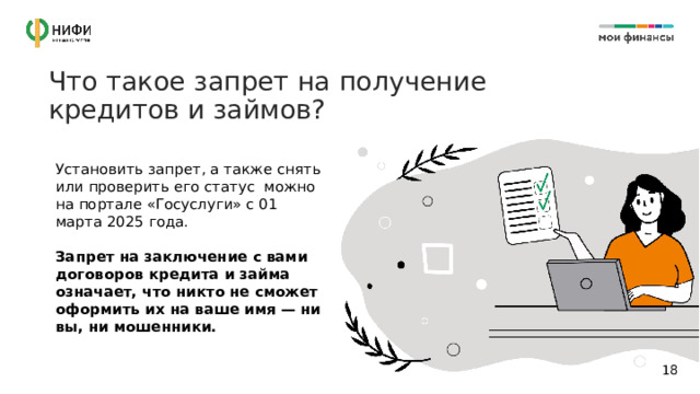 Что такое запрет на получение кредитов и займов? Установить запрет, а также снять или проверить его статус можно на портале «Госуслуги» с 01 марта 2025 года.  Запрет на заключение с вами договоров кредита и займа означает, что никто не сможет оформить их на ваше имя — ни вы, ни мошенники. 14 