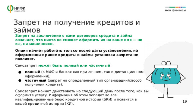Запрет на получение кредитов и займов Запрет на заключение с вами договоров кредита и займа означает, что никто не сможет оформить их на ваше имя — ни вы, ни мошенники. Опция начнет работать только после даты установления, на оформленные ранее кредиты и займы установка запрета не повлияет. Самозапрет может быть полный или частичный : полный (в МФО и банках как при личном, так и дистанционном оформлении); частичный (запрет на определенный тип организации/способ получения кредита). Самозапрет начнет действовать на следующий день после того, как вы оформите услугу. Информация об этом попадет во все квалифицированные бюро кредитной истории (БКИ) и появится в вашей кредитной истории (КИ). 14 