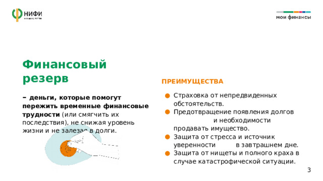 Финансовый резерв ПРЕИМУЩЕСТВА – деньги, которые помогут пережить временные финансовые трудности (или смягчить их последствия), не снижая уровень жизни и не залезая в долги. Страховка от непредвиденных обстоятельств. Предотвращение появления долгов и необходимости продавать имущество. Защита от стресса и источник уверенности в завтрашнем дне. Защита от нищеты и полного краха в случае катастрофической ситуации. 1 