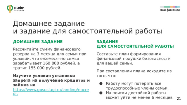 Домашнее задание  и задание для самостоятельной работы ДОМАШНЕЕ ЗАДАНИЕ ЗАДАНИЕ  ДЛЯ САМОСТОЯТЕЛЬНОЙ РАБОТЫ Рассчитайте сумму финансового резерва на 3 месяца для семьи при условии, что ежемесячно семья зарабатывает 160 000 рублей, а тратит 155 000 рублей. Составьте план формирования финансовой подушки безопасности для вашей семьи. Изучите условия установки запрета на получение кредитов и займов на https://www.gosuslugi.ru/landing/nocredit  При составлении плана исходите из того, что: Работу могут потерять все трудоспособные члены семьи. На поиски достойной работы может уйти не менее 6 месяцев. Изучите дополнительные материалы по ИИС  на сайте Мосбиржи https://www.moex.com Изучите информацию об ОФЗ  https://xn--80apaohbc3aw9e.xn--p1ai/article/alternativa-vkladam-chto-takoe-ofz-i-kak-na-nih-zarabotat/  Используя чек-лист, выберите банковский вклад под свои цели и задачи. https://img-cdn.tinkoffjournal.ru/-/3-that-day-chek-list.xwiwsdoy9enx..pdf  14 