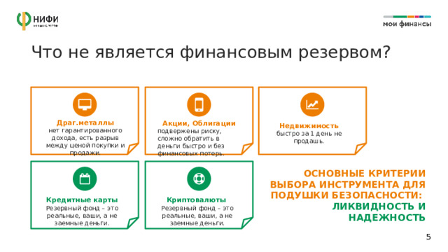 Что не является финансовым резервом? Драг.металлы нет гарантированного дохода, есть разрыв между ценой покупки и продажи. Акции, Облигации подвержены риску, сложно обратить в деньги быстро и без финансовых потерь. Недвижимость быстро за 1 день не продашь. ОСНОВНЫЕ КРИТЕРИИ ВЫБОРА ИНСТРУМЕНТА ДЛЯ ПОДУШКИ БЕЗОПАСНОСТИ:  ЛИКВИДНОСТЬ И НАДЕЖНОСТЬ Кредитные карты Криптовалюты  Резервный фонд – это реальные, ваши, а не заемные деньги. Резервный фонд – это реальные, ваши, а не заемные деньги. 1 