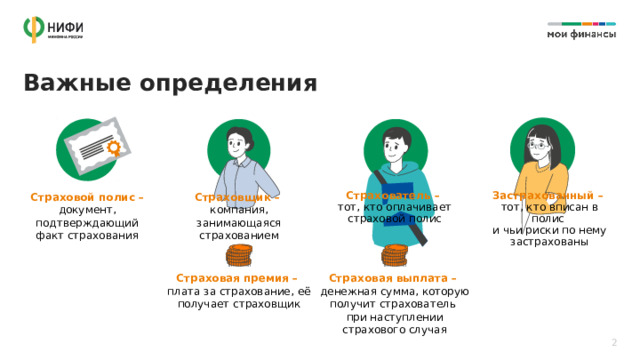 Важные определения Страховщик –  компания, занимающаяся страхованием Страхователь –  тот, кто оплачивает страховой полис Застрахованный –  тот, кто вписан в полис  и чьи риски по нему застрахованы Страховой полис – документ, подтверждающий факт страхования Страховая премия –  плата за страхование, её получает страховщик Страховая выплата –  денежная сумма, которую получит страхователь  при наступлении страхового случая 2 