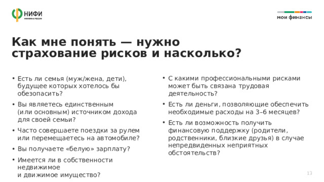 Как мне понять — нужно страхование рисков и насколько? С какими профессиональными рисками может быть связана трудовая деятельность? Есть ли деньги, позволяющие обеспечить необходимые расходы на 3–6 месяцев? Есть ли возможность получить финансовую поддержку (родители, родственники, близкие друзья) в случае непредвиденных неприятных обстоятельств? Есть ли семья (муж/жена, дети), будущее которых хотелось бы обезопасить? Вы являетесь единственным  (или основным) источником дохода  для своей семьи? Часто совершаете поездки за рулем  или перемещаетесь на автомобиле? Вы получаете «белую» зарплату? Имеется ли в собственности недвижимое  и движимое имущество? 13 
