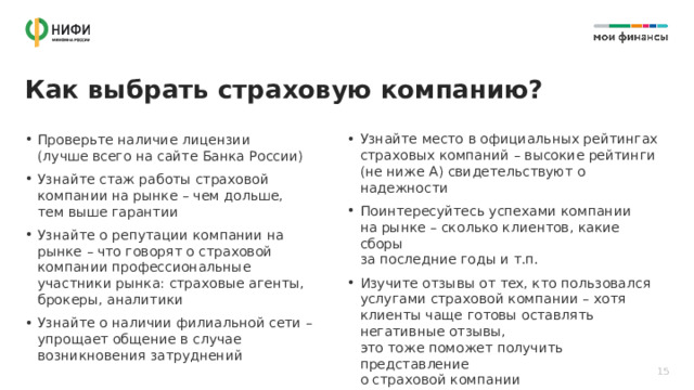 Как выбрать страховую компанию? Узнайте место в официальных рейтингах страховых компаний – высокие рейтинги  (не ниже А) свидетельствуют о надежности Поинтересуйтесь успехами компании  на рынке – сколько клиентов, какие сборы  за последние годы и т.п. Изучите отзывы от тех, кто пользовался услугами страховой компании – хотя клиенты чаще готовы оставлять негативные отзывы,  это тоже поможет получить представление  о страховой компании Проверьте наличие лицензии  (лучше всего на сайте Банка России) Узнайте стаж работы страховой компании на рынке – чем дольше, тем выше гарантии Узнайте о репутации компании на рынке – что говорят о страховой компании профессиональные участники рынка: страховые агенты, брокеры, аналитики Узнайте о наличии филиальной сети – упрощает общение в случае возникновения затруднений 15 