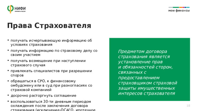 Права Страхователя получать исчерпывающую информацию об условиях страхования получать информацию по страховому делу со своим участием получать возмещение при наступлении страхового случая привлекать специалистов при разрешении споров обращаться в СРО, к финансовому омбудсмену или в суд при разногласиях со страховой компанией досрочно расторгнуть соглашение воспользоваться 30-ти дневным периодом охлаждения после заключения договора страхования (исключение-ОСАГО, ипотечное страхование залогового объекта) Предметом договора страхования является установление прав  и обязанностей сторон, связанных с предоставлением страховщиком страховой защиты имущественных интересов страхователя 18 