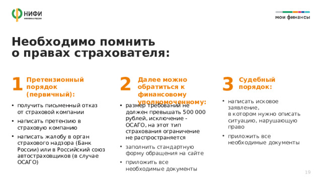 Необходимо помнить  о правах страхователя: 1 2 3 Претензионный порядок (первичный): Далее можно обратиться к финансовому уполномоченному: Судебный порядок: написать исковое заявление,  в котором нужно описать ситуацию, нарушающую право приложить все необходимые документы получить письменный отказ  от страховой компании написать претензию в страховую компанию написать жалобу в орган страхового надзора (Банк России) или в Российский союз автостраховщиков (в случае ОСАГО) размер требований не должен превышать 500 000 рублей, исключение - ОСАГО, на этот тип страхования ограничение не распространяется заполнить стандартную форму обращения на сайте приложить все необходимые документы 19 