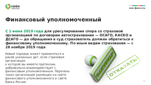 Финансовый уполномоченный С 1 июня 2019 года для урегулирования спора со страховой организацией по договорам автострахования — ОСАГО, КАСКО и ДСАГО — до обращения в суд страхователь должен обратиться к финансовому уполномоченному. По иным видам страхования — с 28 ноября 2019 года Новый порядок может применяться и ранее указанных дат, если страховая организация,  к которой вы имеете претензии, добровольно взаимодействует с финансовым уполномоченным. Перечень таких организаций размещен на сайте финансового уполномоченного и сайте Банка России 20 