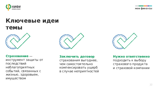 Ключевые идеи темы Страхование — инструмент защиты от последствий неблагоприятных событий, связанных с жизнью, здоровьем, имуществом Заключить договор страхования выгоднее,  чем самостоятельно компенсировать ущерб  в случае неприятностей Нужно ответственно подходить к выбору страхового продукта и страховой компании 22 