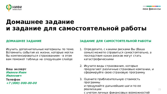 Домашнее задание  и задание для самостоятельной работы ДОМАШНЕЕ ЗАДАНИЕ ЗАДАНИЕ ДЛЯ САМОСТОЯТЕЛЬНОЙ РАБОТЫ   Изучить дополнительные материалы по теме. Вспомнить события из жизни, которые могли бы компенсироваться страхованием - в этом вам поможет таблица на следующем слайде Определите, с какими рисками Вы (Ваша семья) можете справиться самостоятельно, а последствия каких рисков могут стать катастрофическими Изучите виды страхования, которые предлагают различные страховые компании, и сформируйте свою страховую программу Оцените приблизительную стоимость программы  и продумайте дальнейшие шаги по ее реализации  с учетом личных финансовых возможностей Ваш эксперт  Иванов Иван Иванович Телефон  +7 (000) 000-00-00 23 