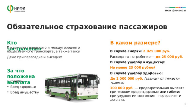 Обязательное страхование пассажиров В каком размере? Кто застрахован Пассажиры городского и междугороднего общественного транспорта, а также такси Даже при пересадке и высадке! В случае смерти: 2 025 000 руб. Расходы на погребение —  до 25 000 руб. В случае ущербу имуществу: Не менее 23 000 рублей В случае ущербу здоровью: До 2 000 000 руб.  (зависит от тяжести травмы) 100 000 руб.  — предварительная выплата  при тяжком вреде здоровью или гибели;  при ухудшении состояния – перерасчет и доплата. За что положена выплата Смерть Вред здоровью Вред имуществу 5 