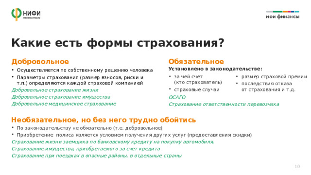 Какие есть формы страхования? Добровольное Обязательное Установлено в законодательстве: Осуществляется по собственному решению человека Параметры страхования (размер взносов, риски и т.п.) определяются каждой страховой компанией Добровольное страхование жизни Добровольное страхование имущества Добровольное медицинское страхование за чей счет  (кто страхователь) страховые случаи размер страховой премии последствия отказа  от страхования и т.д.  ОСАГО Страхование ответственности перевозчика  Необязательное, но без него трудно обойтись По законодательству не обязательно (т.е. добровольное) Приобретение полиса является условием получения других услуг (предоставления скидки) Страхование жизни заемщика по банковскому кредиту на покупку автомобиля, Страхование имущества, приобретаемого за счет кредита Страхование при поездках в опасные районы, в отдельные страны 10 