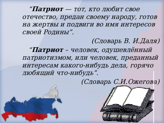 “ Патриот — тот, кто любит свое отечество, предан своему народу, готов на жертвы и подвиги во имя интересов своей Родины”.  (Словарь В. И.Даля) “ Патриот – человек, одушевлённый патриотизмом, или человек, преданный интересам какого-нибудь дела, горячо любящий что-нибудь”.  (Словарь С.И.Ожегова) 