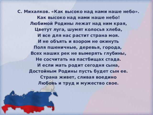 С. Михалков. «Как высоко над нами наше небо». Как высоко над нами наше небо! Любимой Родины лежат над ним края, Цветут луга, шумят колосья хлеба, И все для нас растит страна моя. И не объять и взором не окинуть Поля пшеничные, деревья, города, Всех наших рек не вымерять глубины, Не сосчитать на пастбищах стада. И если мать родит сегодня сына, Достойным Родины пусть будет сын ее. Страна живет, сливая воедино Любовь и труд и мужество свое. 