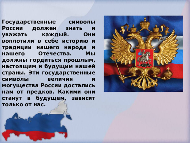 Государственные символы России должен знать и уважать каждый. Они воплотили в себе историю и традиции нашего народа и нашего Отечества. Мы должны гордиться прошлым, настоящим и будущим нашей страны. Эти государственные символы величия и могущества России достались нам от предков. Какими они станут в будущем, зависит только от нас. 