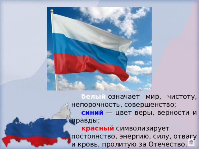 белый  означает мир, чистоту, непорочность, совершенство;   синий   — цвет веры, верности и правды; красный  символизирует постоянство, энергию, силу, отвагу и кровь, пролитую за Отечество.  